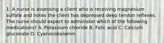 1. A nurse is assessing a client who is receiving magnesium sulfate and notes the client has depressed deep tendon reflexes. The nurse should expect to administer which of the following medications? A. Potassium chloride B. Folic acid C. Calcium gluconate D. Cyanocobalamin