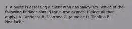 1. A nurse is assessing a client who has salicylism. Which of the following findings should the nurse expect? (Select all that apply.) A. Dizziness B. Diarrhea C. Jaundice D. Tinnitus E. Headache