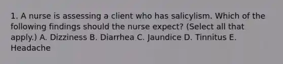 1. A nurse is assessing a client who has salicylism. Which of the following findings should the nurse expect? (Select all that apply.) A. Dizziness B. Diarrhea C. Jaundice D. Tinnitus E. Headache