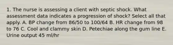 1. The nurse is assessing a client with septic shock. What assessment data indicates a progression of shock? Select all that apply. A. BP change from 86/50 to 100/64 B. HR change from 98 to 76 C. Cool and clammy skin D. Petechiae along the gum line E. Urine output 45 ml/hr