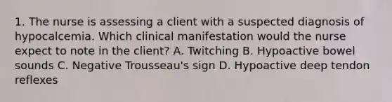 1. The nurse is assessing a client with a suspected diagnosis of hypocalcemia. Which clinical manifestation would the nurse expect to note in the client? A. Twitching B. Hypoactive bowel sounds C. Negative Trousseau's sign D. Hypoactive deep tendon reflexes