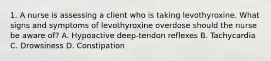 1. A nurse is assessing a client who is taking levothyroxine. What signs and symptoms of levothyroxine overdose should the nurse be aware of? A. Hypoactive deep-tendon reflexes B. Tachycardia C. Drowsiness D. Constipation