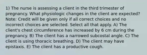 1) The nurse is assessing a client in the third trimester of pregnancy. What physiologic changes in the client are expected? Note: Credit will be given only if all correct choices and no incorrect choices are selected. Select all that apply. A) The client's chest circumference has increased by 6 cm during the pregnancy. B) The client has a narrowed subcostal angle. C) The client is using thoracic breathing. D) The client may have epistaxis. E) The client has a productive cough.