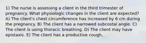 1) The nurse is assessing a client in the third trimester of pregnancy. What physiologic changes in the client are expected? A) The client's chest circumference has increased by 6 cm during the pregnancy. B) The client has a narrowed subcostal angle. C) The client is using thoracic breathing. D) The client may have epistaxis. E) The client has a productive cough.