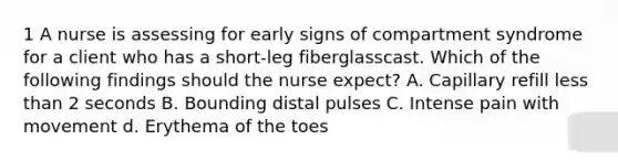 1 A nurse is assessing for early signs of compartment syndrome for a client who has a short-leg fiberglasscast. Which of the following findings should the nurse expect? A. Capillary refill less than 2 seconds B. Bounding distal pulses C. Intense pain with movement d. Erythema of the toes