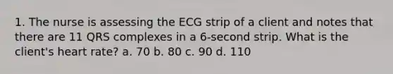 1. The nurse is assessing the ECG strip of a client and notes that there are 11 QRS complexes in a 6-second strip. What is the client's heart rate? a. 70 b. 80 c. 90 d. 110