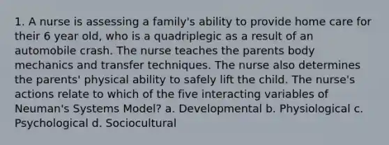 1. A nurse is assessing a family's ability to provide home care for their 6 year old, who is a quadriplegic as a result of an automobile crash. The nurse teaches the parents body mechanics and transfer techniques. The nurse also determines the parents' physical ability to safely lift the child. The nurse's actions relate to which of the five interacting variables of Neuman's Systems Model? a. Developmental b. Physiological c. Psychological d. Sociocultural