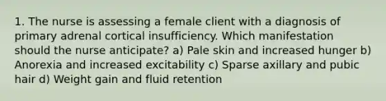 1. The nurse is assessing a female client with a diagnosis of primary adrenal cortical insufficiency. Which manifestation should the nurse anticipate? a) Pale skin and increased hunger b) Anorexia and increased excitability c) Sparse axillary and pubic hair d) Weight gain and fluid retention