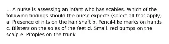 1. A nurse is assessing an infant who has scabies. Which of the following findings should the nurse expect? (select all that apply) a. Presence of nits on the hair shaft b. Pencil-like marks on hands c. Blisters on the soles of the feet d. Small, red bumps on the scalp e. Pimples on the trunk