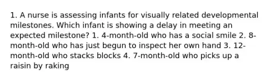 1. A nurse is assessing infants for visually related developmental milestones. Which infant is showing a delay in meeting an expected milestone? 1. 4-month-old who has a social smile 2. 8-month-old who has just begun to inspect her own hand 3. 12-month-old who stacks blocks 4. 7-month-old who picks up a raisin by raking