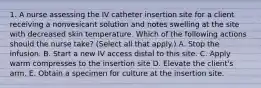 1. A nurse assessing the IV catheter insertion site for a client receiving a nonvesicant solution and notes swelling at the site with decreased skin temperature. Which of the following actions should the nurse take? (Select all that apply.) A. Stop the infusion. B. Start a new IV access distal to this site. C. Apply warm compresses to the insertion site D. Elevate the client's arm. E. Obtain a specimen for culture at the insertion site.