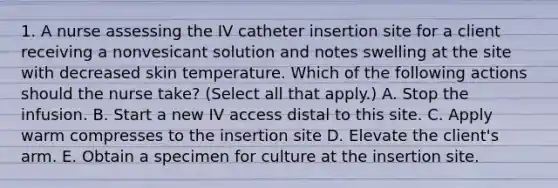 1. A nurse assessing the IV catheter insertion site for a client receiving a nonvesicant solution and notes swelling at the site with decreased skin temperature. Which of the following actions should the nurse take? (Select all that apply.) A. Stop the infusion. B. Start a new IV access distal to this site. C. Apply warm compresses to the insertion site D. Elevate the client's arm. E. Obtain a specimen for culture at the insertion site.