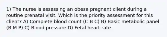 1) The nurse is assessing an obese pregnant client during a routine prenatal visit. Which is the priority assessment for this client? A) Complete blood count (C B C) B) Basic metabolic panel (B M P) C) Blood pressure D) Fetal heart rate