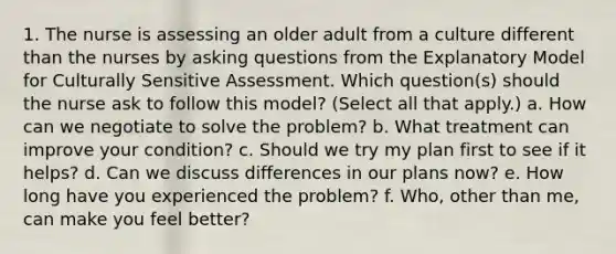 1. The nurse is assessing an older adult from a culture different than the nurses by asking questions from the Explanatory Model for Culturally Sensitive Assessment. Which question(s) should the nurse ask to follow this model? (Select all that apply.) a. How can we negotiate to solve the problem? b. What treatment can improve your condition? c. Should we try my plan first to see if it helps? d. Can we discuss differences in our plans now? e. How long have you experienced the problem? f. Who, other than me, can make you feel better?