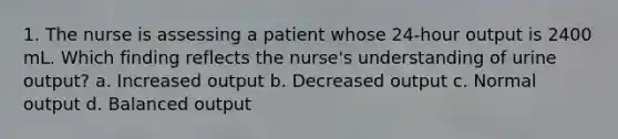 1. The nurse is assessing a patient whose 24-hour output is 2400 mL. Which finding reflects the nurse's understanding of urine output? a. Increased output b. Decreased output c. Normal output d. Balanced output