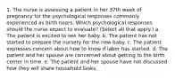 1. The nurse is assessing a patient in her 37th week of pregnancy for the psychological responses commonly experienced as birth nears. Which psychological responses should the nurse expect to evaluate? (Select all that apply.) a. The patient is excited to see her baby. b. The patient has not started to prepare the nursery for the new baby. c. The patient expresses concern about how to know if labor has started. d. The patient and her spouse are concerned about getting to the birth center in time. e. The patient and her spouse have not discussed how they will share household tasks.