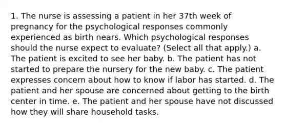 1. The nurse is assessing a patient in her 37th week of pregnancy for the psychological responses commonly experienced as birth nears. Which psychological responses should the nurse expect to evaluate? (Select all that apply.) a. The patient is excited to see her baby. b. The patient has not started to prepare the nursery for the new baby. c. The patient expresses concern about how to know if labor has started. d. The patient and her spouse are concerned about getting to the birth center in time. e. The patient and her spouse have not discussed how they will share household tasks.