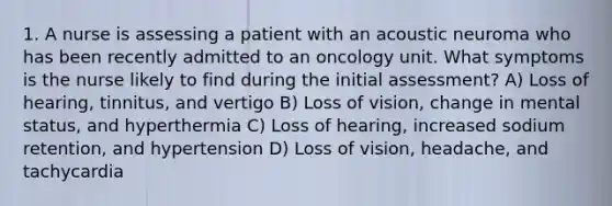 1. A nurse is assessing a patient with an acoustic neuroma who has been recently admitted to an oncology unit. What symptoms is the nurse likely to find during the initial assessment? A) Loss of hearing, tinnitus, and vertigo B) Loss of vision, change in mental status, and hyperthermia C) Loss of hearing, increased sodium retention, and hypertension D) Loss of vision, headache, and tachycardia