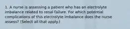 1. A nurse is assessing a patient who has an electrolyte imbalance related to renal failure. For which potential complications of this electrolyte imbalance does the nurse assess? (Select all that apply.)