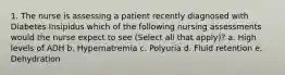 1. The nurse is assessing a patient recently diagnosed with Diabetes Insipidus which of the following nursing assessments would the nurse expect to see (Select all that apply)? a. High levels of ADH b. Hypernatremia c. Polyuria d. Fluid retention e. Dehydration