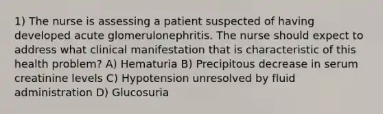 1) The nurse is assessing a patient suspected of having developed acute glomerulonephritis. The nurse should expect to address what clinical manifestation that is characteristic of this health problem? A) Hematuria B) Precipitous decrease in serum creatinine levels C) Hypotension unresolved by fluid administration D) Glucosuria