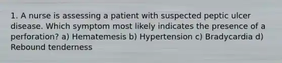 1. A nurse is assessing a patient with suspected peptic ulcer disease. Which symptom most likely indicates the presence of a perforation? a) Hematemesis b) Hypertension c) Bradycardia d) Rebound tenderness