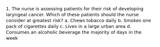 1. The nurse is assessing patients for their risk of developing laryngeal cancer. Which of these patients should the nurse consider at greatest risk? a. Chews tobacco daily b. Smokes one pack of cigarettes daily c. Lives in a large urban area d. Consumes an alcoholic beverage the majority of days in the week