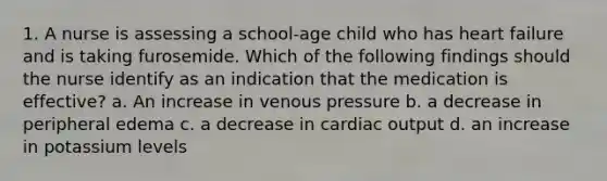 1. A nurse is assessing a school-age child who has heart failure and is taking furosemide. Which of the following findings should the nurse identify as an indication that the medication is effective? a. An increase in venous pressure b. a decrease in peripheral edema c. a decrease in cardiac output d. an increase in potassium levels