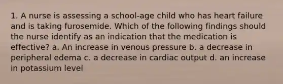 1. A nurse is assessing a school-age child who has heart failure and is taking furosemide. Which of the following findings should the nurse identify as an indication that the medication is effective? a. An increase in venous pressure b. a decrease in peripheral edema c. a decrease in cardiac output d. an increase in potassium level