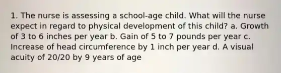 1. The nurse is assessing a school-age child. What will the nurse expect in regard to physical development of this child? a. Growth of 3 to 6 inches per year b. Gain of 5 to 7 pounds per year c. Increase of head circumference by 1 inch per year d. A visual acuity of 20/20 by 9 years of age