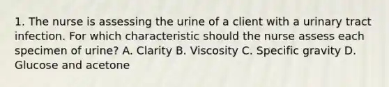 1. The nurse is assessing the urine of a client with a urinary tract infection. For which characteristic should the nurse assess each specimen of urine? A. Clarity B. Viscosity C. Specific gravity D. Glucose and acetone