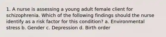 1. A nurse is assessing a young adult female client for schizophrenia. Which of the following findings should the nurse identify as a risk factor for this condition? a. Environmental stress b. Gender c. Depression d. Birth order