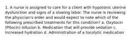 1. A nurse is assigned to care for a client with hypotonic uterine dysfunction and signs of a slowing labor. The nurse is reviewing the physician's order and would expect to note which of the following prescribed treatments for this condition? a. Oxytocin (Pitocin) infusion b. Medication that will provide sedation c. Increased hydration d. Administration of a tocolytic medication