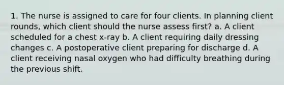 1. The nurse is assigned to care for four clients. In planning client rounds, which client should the nurse assess first? a. A client scheduled for a chest x-ray b. A client requiring daily dressing changes c. A postoperative client preparing for discharge d. A client receiving nasal oxygen who had difficulty breathing during the previous shift.