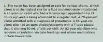 1. The nurse has been assigned to care for various clients. Which client is at the highest risk for a fluid and electrolyte imbalance? A 45-year-old client who had a laparoscopic appendectomy 24 hours ago and is being advanced to a regular diet. A 79-year-old client admitted with a diagnosis of pneumonia. A 66-year-old client who had an open cholecystectomy with a T-tube placed that is draining 50 mL of bile per shift. An 82-year-old client who receives all nutrition via tube feedings and whose medications include furosemide.