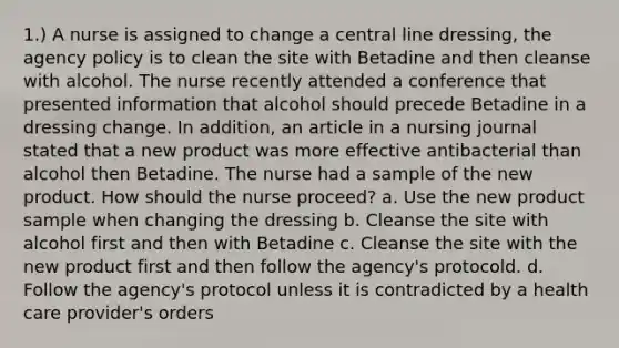 1.) A nurse is assigned to change a central line dressing, the agency policy is to clean the site with Betadine and then cleanse with alcohol. The nurse recently attended a conference that presented information that alcohol should precede Betadine in a dressing change. In addition, an article in a nursing journal stated that a new product was more effective antibacterial than alcohol then Betadine. The nurse had a sample of the new product. How should the nurse proceed? a. Use the new product sample when changing the dressing b. Cleanse the site with alcohol first and then with Betadine c. Cleanse the site with the new product first and then follow the agency's protocold. d. Follow the agency's protocol unless it is contradicted by a health care provider's orders