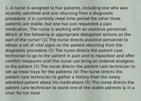 1. A nurse is assigned to five patients, including one who was recently admitted and one returning from a diagnostic procedure. It is currently meal time period the other three patients are stable, but one has just requested a pain medication. The nurse is working with an assistive personnel. Which of the following or appropriate delegation actions on the part of the nurse? (1) The nurse directs assistive personnel to obtain a set of vital signs on the patient returning from the diagnostic procedure (2) The nurse directs the patient care technician to go to the patient in pain and to reposition and offer comfort measures until the nurse can bring an ordered analgesic to the patient (3) The nurse directs the patient care technician to set up meal trays for the patients (4) The nurse directs the patient care technician to gather a history from the newly admitted patient about his medications (5) The nurse directs the patient care technician to assist one of the stable patients ip in a chair for his meal