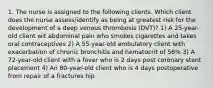 1. The nurse is assigned to the following clients. Which client does the nurse assess/identify as being at greatest risk for the development of a deep venous thrombosis (DVT)? 1) A 25-year-old client wit abdominal pain who smokes cigarettes and takes oral contraceptives 2) A 55-year-old ambulatory client with exacerbation of chronic bronchitis and hematocrit of 56% 3) A 72-year-old client with a fever who is 2 days post coronary stent placement 4) An 80-year-old client who is 4 days postoperative from repair of a fractures hip