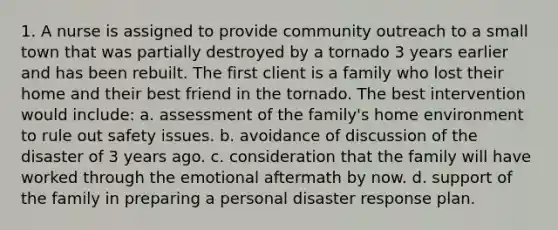 1. A nurse is assigned to provide community outreach to a small town that was partially destroyed by a tornado 3 years earlier and has been rebuilt. The first client is a family who lost their home and their best friend in the tornado. The best intervention would include: a. assessment of the family's home environment to rule out safety issues. b. avoidance of discussion of the disaster of 3 years ago. c. consideration that the family will have worked through the emotional aftermath by now. d. support of the family in preparing a personal disaster response plan.