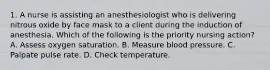 1. A nurse is assisting an anesthesiologist who is delivering nitrous oxide by face mask to a client during the induction of anesthesia. Which of the following is the priority nursing action? A. Assess oxygen saturation. B. Measure blood pressure. C. Palpate pulse rate. D. Check temperature.