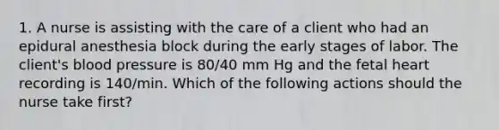 1. A nurse is assisting with the care of a client who had an epidural anesthesia block during the early stages of labor. The client's blood pressure is 80/40 mm Hg and the fetal heart recording is 140/min. Which of the following actions should the nurse take first?