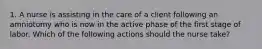 1. A nurse is assisting in the care of a client following an amniotomy who is now in the active phase of the first stage of labor. Which of the following actions should the nurse take?