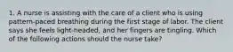 1. A nurse is assisting with the care of a client who is using pattern-paced breathing during the first stage of labor. The client says she feels light-headed, and her fingers are tingling. Which of the following actions should the nurse take?