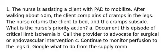 1. The nurse is assisting a client with PAD to mobilize. After walking about 50m, the client complains of cramps in the legs. The nurse returns the client to bed, and the cramps subside. What is the nurse's priority action? a. Document this episode of critical limb ischemia b. Call the provider to advocate for surgical or endovascular intervention c. Continue to monitor perfusion to the legs d. Google what to do from the supply room