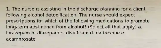 1. The nurse is assisting in the discharge planning for a client following alcohol detoxification. The nurse should expect prescriptions for which of the following medications to promote long-term abstinence from alcohol? (Select all that apply) a. lorazepam b. diazepam c. disulfiram d. naltrexone e. acamprosate