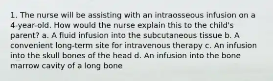 1. The nurse will be assisting with an intraosseous infusion on a 4-year-old. How would the nurse explain this to the child's parent? a. A fluid infusion into the subcutaneous tissue b. A convenient long-term site for intravenous therapy c. An infusion into the skull bones of the head d. An infusion into the bone marrow cavity of a long bone