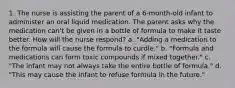 1. The nurse is assisting the parent of a 6-month-old infant to administer an oral liquid medication. The parent asks why the medication can't be given in a bottle of formula to make it taste better. How will the nurse respond? a. "Adding a medication to the formula will cause the formula to curdle." b. "Formula and medications can form toxic compounds if mixed together." c. "The infant may not always take the entire bottle of formula." d. "This may cause the infant to refuse formula in the future."