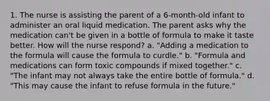 1. The nurse is assisting the parent of a 6-month-old infant to administer an oral liquid medication. The parent asks why the medication can't be given in a bottle of formula to make it taste better. How will the nurse respond? a. "Adding a medication to the formula will cause the formula to curdle." b. "Formula and medications can form toxic compounds if mixed together." c. "The infant may not always take the entire bottle of formula." d. "This may cause the infant to refuse formula in the future."