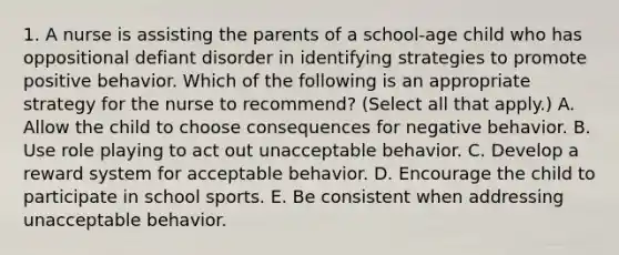 1. A nurse is assisting the parents of a school-age child who has oppositional defiant disorder in identifying strategies to promote positive behavior. Which of the following is an appropriate strategy for the nurse to recommend? (Select all that apply.) A. Allow the child to choose consequences for negative behavior. B. Use role playing to act out unacceptable behavior. C. Develop a reward system for acceptable behavior. D. Encourage the child to participate in school sports. E. Be consistent when addressing unacceptable behavior.