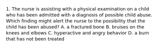 1. The nurse is assisting with a physical examination on a child who has been admitted with a diagnosis of possible child abuse. Which finding might alert the nurse to the possibility that the child has been abused? A. a fractured bone B. bruises on the knees and elbows C. hyperactive and angry behavior D. a burn that has not been treated